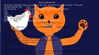 The fox and the hen
Once upon a time there lived a fox, who didn’t like a hen. One day the fox said to the hen: “I’ll eat you”.
The hen answered: “Eat if you can”.
The fox was walking along the street when he saw the brave hen whom he wanted to eat.
“Let’s fight a duel,» the hen said to the fox.
And they gathered all the animals in the wood.
“Who is stronger, me or you?” asked the fox.
The boastful hen was cackling: “Me, me, me…”
But the fox ate the hen.
Moral of the fable: do not be boastful and do not overestimate your power.
Աղվեսն ու հավը
Կար չկար մի աղվես կար, որը չէր սիրում հավին։ Մի անգամ աղվեսը հավին ասաց․
— Ես քեզ կուտեմ։
Հավը պատասխանեց․
-Թե կարո՞ղ ես, կեր։
Աղվեսը քայլում էր ճանապարով և տեսավ համարձակ հավին, որին ուզում էր ուտել։
-Արի մենամարտենք, ասաց հավը աղվեսին։
Եվ նրանք գնացին, հավաքեցին անտառի բոլոր կենդանիներին։
-Մեզնից ո՞վ է ուժեղ, հարցրեց աղվեսը։
Պարծենկոտ հավը կչկչում էր․
-Ես, ես, ես,․․․
Բայց աղվեսը կերավ հավին։
Առակը սովորեցնում է, որ չի կարելի պարծենկոտ լինել և գերագնահատել սեփական ուժերը։
Հեղինակ՝ Սերգեյ Ղազարյան, արևմտյան դպրոց-պարտեզ:
 