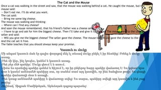 The Cat and the Mouse
Once a cat was walking in the street and saw, that the mouse was walking behind a cat. He caught the mouse, but the
mouse said:
— Don’t eat me. I’ll do what you want.
The cat said:
— Bring me some big cheese.
The mouse was walking and thinking:
— Where can I find any cheese?
And soon the mouse remembered, that his friend’s father was a cheese seller.
— I have to go and ask for him the biggest cheese. Then I’ll take and give it to the cat. The mouse went to the cheese
seller and said:
— Will you give me the biggest cheese? The seller gave the cheese. The mouse took it and gave the cheese to the cat.
And the cat set it free.
The fable teaches that you should always keep your promise.
Կատուն ու մուկը
Մի անգամ կատուն ման էր գալիս փողոցով մեկ էլ տեսավ մուկը ընկել է իր հետևից: Բռնեց և մուկը
ասաց.
-Ինձ մի կեր, ինչ կուզես, կանեմ և կատուն ասաց.
-Ինձ բեր մեծ պանիր: Մուկը գնում է և ասում.
-Հիմա ես որտեղից պանիր գտնեմ և հիշում է, որ իր ընկերոջ հարը պանիր վաճառող է: Ես կգնամ նրա
մոտ և կասեմ ամենամեծ պանիրը տա, որ տանեմ տամ այդ կատվին, որ ինձ հանգիստ թողի: Ես գնացի
պանիր վաճառողի մոտ և ասացի.
-Ինձ կտաք ամենամեծ պանիրը և վաճառողը տվեց: Ես տարա, պանիրը տվեցի այդ կատվին և ինձ բաց
թողեց:
Հեղինակ՝ Տիգրան Մամիկոնյան, Արևմտյան դպրոց-պարտեզ:
 