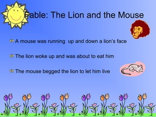 Fable: The Lion and the Mouse
A mouse was running up and down a lion’s face
The lion woke up and was about to eat him
The mouse begged the lion to let him live
 