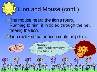 Lion and Mouse (cont.)
The mouse heard the lion’s roars.
Running to him, it nibbled through the net,
freeing the lion.
Lion realized that mouse could help him.
MORAL:
Little friends may prove
great friends
 