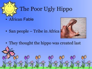 The Poor Ugly Hippo
• African Fable
• San people – Tribe in Africa
• They thought the hippo was created last
 