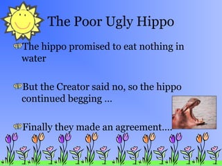 The Poor Ugly Hippo
The hippo promised to eat nothing in
water
But the Creator said no, so the hippo
continued begging …
Finally they made an agreement….
 