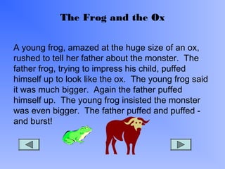 The Frog and the Ox
A young frog, amazed at the huge size of an ox,
rushed to tell her father about the monster. The
father frog, trying to impress his child, puffed
himself up to look like the ox. The young frog said
it was much bigger. Again the father puffed
himself up. The young frog insisted the monster
was even bigger. The father puffed and puffed -
and burst!
 