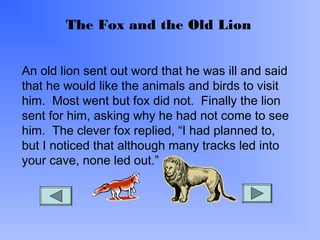 The Fox and the Old Lion
An old lion sent out word that he was ill and said
that he would like the animals and birds to visit
him. Most went but fox did not. Finally the lion
sent for him, asking why he had not come to see
him. The clever fox replied, “I had planned to,
but I noticed that although many tracks led into
your cave, none led out.”
 