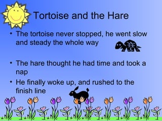 Tortoise and the Hare
• The tortoise never stopped, he went slow
and steady the whole way
• The hare thought he had time and took a
nap
• He finally woke up, and rushed to the
finish line

 