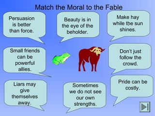 Match the Moral to the Fable
Persuasion
is better
than force.

Beauty is in
the eye of the
beholder.

Small friends
can be
powerful
allies.
Liars may
give
themselves
away.

Make hay
while the sun
.
shines.

Don’t just
follow the
crowd.

Sometimes
we do not see
our own
strengths.

Pride can be
costly.

 