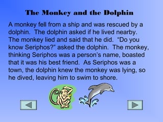The Monkey and the Dolphin
A monkey fell from a ship and was rescued by a
dolphin. The dolphin asked if he lived nearby.
The monkey lied and said that he did. “Do you
know Seriphos?” asked the dolphin. The monkey,
thinking Seriphos was a person’s name, boasted
that it was his best friend. As Seriphos was a
town, the dolphin knew the monkey was lying, so
he dived, leaving him to swim to shore.

 