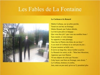 Les Fables de La Fontaine
Le Corbeau et le Renard
Maître Corbeau, sur un arbre perché,
Tenait en son bec un fromage.
Maître Renard, par l'odeur alléché,
Lui tint à peu près ce langage :
Que vous êtes joli ! que vous me semblez beau !
Sans mentir, si votre ramage
Se rapporte à votre plumage,
Vous êtes le Phénix des hôtes de ces bois."
A ces mots le Corbeau ne se sent pas de joie ;
Et pour montrer sa belle voix,
Il ouvre un large bec, laisse tomber sa proie.
Le Renard s'en saisit, et dit : "Mon bon Monsieur,
Apprenez que tout flatteur
Vit aux dépens de celui qui l'écoute :
Cette leçon vaut bien un fromage, sans doute. "
Le Corbeau, honteux et confus,
Jura, mais un peu tard, qu'on ne l'y prendrait plus

 