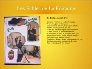 Les Fables de La Fontaine
La Poule aux œufs d'or
L'avarice perd tout en voulant tout gagner.
Je ne veux, pour le témoigner,
Que celui dont la Poule, à ce que dit la Fable,
Pondait tous les jours un œuf d'or.
Il crut que dans son corps elle avait un trésor.
Il la tua, l'ouvrit, et la trouva semblable
A celles dont les œufs ne lui rapportaient rien,
S'étant lui-même ôté le plus beau de son bien.
Belle leçon pour les gens chiches :
Pendant ces derniers temps, combien en a-t-on vus
Qui du soir au matin sont pauvres devenus
Pour vouloir trop tôt être riches ?

 