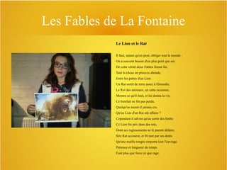 Les Fables de La Fontaine
Le Lion et le Rat
Il faut, autant qu'on peut, obliger tout le monde :
On a souvent besoin d'un plus petit que soi.
De cette vérité deux Fables feront foi,
Tant la chose en preuves abonde.
Entre les pattes d'un Lion
Un Rat sortit de terre assez à l'étourdie.
Le Roi des animaux, en cette occasion,
Montra ce qu'il était, et lui donna la vie.
Ce bienfait ne fut pas perdu.
Quelqu'un aurait-il jamais cru
Qu'un Lion d'un Rat eût affaire ?
Cependant il advint qu'au sortir des forêts
Ce Lion fut pris dans des rets,
Dont ses rugissements ne le purent défaire.
Sire Rat accourut, et fit tant par ses dents
Qu'une maille rongée emporta tout l'ouvrage.
Patience et longueur de temps
Font plus que force ni que rage.

 