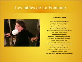 Les fables de La Fontaine
Le Corbeau et le Renard
Maître Corbeau sur un arbre perché,
Tenait en son bec un fromage.
Maître Renard par l’odeur alléché
Lui tint à peu près ce langage :
Et bonjour, Monsieur du Corbeau.
Que vous êtes joli ! que vous me semblez beau !
Sans mentir, si votre ramage
Se rapporte à votre plumage,
Vous êtes le Phoenix des hôtes de ces bois.
À ces mots le Corbeau ne se sent pas de joie :
Et pour montrer sa belle voix,
Il ouvre un large bec, laisse tomber sa proie.
Le Renard s’en saisit, et dit : Mon bon Monsieur,
Apprenez que tout flatteur
Vit aux dépens de celui qui l’écoute.
Cette leçon vaut bien un fromage sans doute.
Le Corbeau honteux et confus
Jura, mais un peu tard, qu’on ne l’y prendrait plus.

 