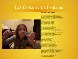 Les fables de La Fontaine
Le lièvre et la tortue
Rien ne sert de courir ; il faut partir à point.
Le Lièvre et la Tortue en sont un témoignage.
Gageons, dit celle-ci, que vous n’atteindrez point
Si tôt que moi ce but. Si tôt ? Êtes-vous sage ?
Repartit l’animal léger.
Ma commère il vous faut purger
Avec quatre grains d’ellébore.
Sage ou non, je parie encore.
Ainsi fut fait : et de tous deux
On mit près du but les enjeux :
Savoir quoi, ce n’est pas l’affaire,
Ni de quel juge l’on convint.
Notre Lièvre n’avait que quatre pas à faire ;
J’entends de ceux qu’il fait lorsque prêt d’être atteint,
Il s’éloigne des chiens, les renvoie aux Calendes,
Et leur fait arpenter les Landes.
Ayant, dis-je, du temps de reste pour brouter,
Pour dormir, et pour écouter
D’où vient le vent ; il laisse la Tortue
Aller son train de Sénateur.
Elle part, elle s’évertue ;
Elle se hâte avec lenteur.
Lui cependant méprise une telle victoire,
Tient la gageure à peu de gloire ;
Croit qu’il y va de son honneur
De partir tard. Il broute, il se repose,
Il s’amuse à toute autre chose
Qu’à la gageure. A la fin quand il vit
Que l’autre touchait presque au bout de la carrière ;
Il partit comme un trait ; mais les élans qu’il fit
Furent vains : la Tortue arriva la première.
Hé bien, lui cria-t-elle, avais-je pas raison ?
De quoi vous sert votre vitesse ?
Moi, l’emporter ! et que serait-ce
Si vous portiez une maison ?

 