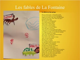 Les fables de La Fontaine
Le lièvre et la tortue
Rien ne sert de courir ; il faut partir à point.
Le Lièvre et la Tortue en sont un témoignage.
Gageons, dit celle-ci, que vous n’atteindrez point
Si tôt que moi ce but. Si tôt ? Êtes-vous sage ?
Repartit l’animal léger.
Ma commère il vous faut purger
Avec quatre grains d’ellébore.
Sage ou non, je parie encore.
Ainsi fut fait : et de tous deux
On mit près du but les enjeux :
Savoir quoi, ce n’est pas l’affaire,
Ni de quel juge l’on convint.
Notre Lièvre n’avait que quatre pas à faire ;
J’entends de ceux qu’il fait lorsque prêt d’être atteint,
Il s’éloigne des chiens, les renvoie aux Calendes,
Et leur fait arpenter les Landes.
Ayant, dis-je, du temps de reste pour brouter,
Pour dormir, et pour écouter
D’où vient le vent ; il laisse la Tortue
Aller son train de Sénateur.
Elle part, elle s’évertue ;
Elle se hâte avec lenteur.
Lui cependant méprise une telle victoire,
Tient la gageure à peu de gloire ;
Croit qu’il y va de son honneur
De partir tard. Il broute, il se repose,
Il s’amuse à toute autre chose
Qu’à la gageure. A la fin quand il vit
Que l’autre touchait presque au bout de la carrière ;
Il partit comme un trait ; mais les élans qu’il fit
Furent vains : la Tortue arriva la première.
Hé bien, lui cria-t-elle, avais-je pas raison ?
De quoi vous sert votre vitesse ?
Moi, l’emporter ! et que serait-ce
Si vous portiez une maison ?

 