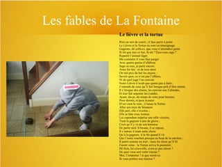 Les fables de La Fontaine
Le lièvre et la tortue
Rien ne sert de courir ; il faut partir à point.
Le Lièvre et la Tortue en sont un témoignage.
Gageons, dit celle-ci, que vous n’atteindrez point
Si tôt que moi ce but. Si tôt ? Êtes-vous sage ?
Repartit l’animal léger.
Ma commère il vous faut purger
Avec quatre grains d’ellébore
Sage ou non, je parie encore.
Ainsi fut fait : et de tous deux
On mit près du but les enjeux :
Savoir quoi, ce n’est pas l’affaire,
Ni de quel juge l’on convint.
Notre Lièvre n’avait que quatre pas à faire ;
J’entends de ceux qu’il fait lorsque prêt d’être atteint,
Il s’éloigne des chiens, les renvoie aux Calendes,
Et leur fait arpenter les Landes.
Ayant, dis-je, du temps de reste pour brouter,
Pour dormir, et pour écouter
D’où vient le vent ; il laisse la Tortue
Aller son train de Sénateur.
Elle part, elle s’évertue ;
Elle se hâte avec lenteur.
Lui cependant méprise une telle victoire,
Tient la gageure à peu de gloire ;
Croit qu’il y va de son honneur
De partir tard. Il broute, il se repose,
Il s’amuse à toute autre chose
Qu’à la gageure. A la fin quand il vit
Que l’autre touchait presque au bout de la carrière ;
Il partit comme un trait ; mais les élans qu’il fit
Furent vains : la Tortue arriva la première.
Hé bien, lui cria-t-elle, avais-je pas raison ?
De quoi vous sert votre vitesse ?
Moi, l’emporter ! et que serait-ce
Si vous portiez une maison ?

 