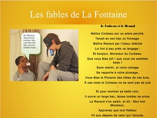 Les fables de La Fontaine
L Corbeau et le Renard
e
Hé !Bonjour,
Hé !Bonjour,
Monsieur du
Monsieur du
corbeau. Que
corbeau. Que
vous êtes joli!
vous êtes joli!
Que vous me
Que vous me
semblez beau!...
semblez beau!...

Maître Corbeau sur un arbre perché,
Tenait en son bec un fromage.
Maître Renard par l’odeur alléché
Lui tint à peu près ce langage :
Et bonjour, Monsieur du Corbeau.
Que vous êtes joli ! que vous me semblez
beau !
Sans mentir, si votre ramage
Se rapporte à votre plumage,
Vous êtes le Phoenix des hôtes de ces bois.
À ces mots le Corbeau ne se sent pas de joie
:
Et pour montrer sa belle voix,
Il ouvre un large bec, laisse tomber sa proie.
Le Renard s’en saisit, et dit : Mon bon
Monsieur,
Apprenez que tout flatteur
Vit aux dépens de celui qui l’écoute.

 