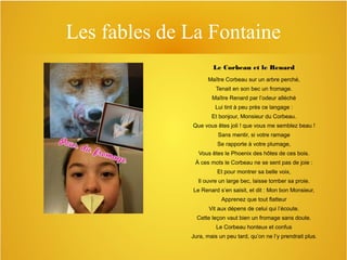 Les fables de La Fontaine
Le Corbeau et le Renard
Maître Corbeau sur un arbre perché,
Tenait en son bec un fromage.
Maître Renard par l’odeur alléché
Lui tint à peu près ce langage :
Et bonjour, Monsieur du Corbeau.
Que vous êtes joli ! que vous me semblez beau !
Sans mentir, si votre ramage
Se rapporte à votre plumage,
Vous êtes le Phoenix des hôtes de ces bois.
À ces mots le Corbeau ne se sent pas de joie :
Et pour montrer sa belle voix,
Il ouvre un large bec, laisse tomber sa proie.
Le Renard s’en saisit, et dit : Mon bon Monsieur,
Apprenez que tout flatteur
Vit aux dépens de celui qui l’écoute.
Cette leçon vaut bien un fromage sans doute.
Le Corbeau honteux et confus
Jura, mais un peu tard, qu’on ne l’y prendrait plus.

 