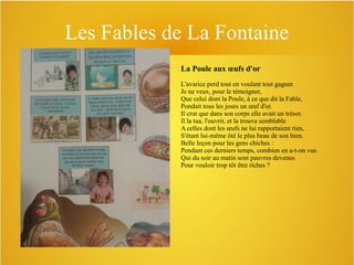 Les Fables de La Fontaine
La Poule aux œufs d'or
L'avarice perd tout en voulant tout gagner.
Je ne veux, pour le témoigner,
Que celui dont la Poule, à ce que dit la Fable,
Pondait tous les jours un œuf d'or.
Il crut que dans son corps elle avait un trésor.
Il la tua, l'ouvrit, et la trouva semblable
A celles dont les œufs ne lui rapportaient rien,
S'étant lui-même ôté le plus beau de son bien.
Belle leçon pour les gens chiches :
Pendant ces derniers temps, combien en a-t-on vus
Qui du soir au matin sont pauvres devenus
Pour vouloir trop tôt être riches ?

 