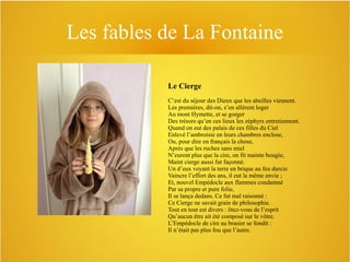 Les fables de La Fontaine
Le Cierge
C’est du séjour des Dieux que les abeilles viennent.
Les premières, dit-on, s’en allèrent loger
Au mont Hymette, et se gorger
Des trésors qu’en ces lieux les zéphyrs entretiennent.
Quand on eut des palais de ces filles du Ciel
Enlevé l’ambroisie en leurs chambres enclose,
Ou, pour dire en français la chose,
Après que les ruches sans miel
N’eurent plus que la cire, on fit mainte bougie,
Maint cierge aussi fut façonné.
Un d’eux voyant la terre en brique au feu durcie
Vaincre l’effort des ans, il eut la même envie ;
Et, nouvel Empédocle aux flammes condamné
Par sa propre et pure folie,
Il se lança dedans. Ce fut mal raisonné :
Ce Cierge ne savait grain de philosophie.
Tout en tout est divers : ôtez-vous de l’esprit
Qu’aucun être ait été composé sur le vôtre.
L’Empédocle de cire au brasier se fondit :
Il n’était pas plus fou que l’autre.

 