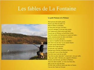 Les fables de La Fontaine
Le petit Poisson et le Pêcheur
Petit poisson deviendra grand,
Pourvu que Dieu lui prête vie.
Mais le lâcher en attendant,
Je tiens pour moi que c'est folie ;
Car de le rattraper il n'est pas trop certain.
Un Carpeau qui n'était encore que fretin
Fut pris par un Pêcheur au bord d'une rivière.
Tout fait nombre, dit l'homme en voyant son butin ;
Voilà commencement de chère et de festin :
Mettons-le en notre gibecière.
Le pauvre Carpillon lui dit en sa manière :
Que ferez-vous de moi ? je ne saurais fournir
Au plus qu'une demi-bouchée ;
Laissez-moi Carpe devenir :
Je serai par vous repêchée.
Quelque gros Partisan m'achètera bien cher,
Au lieu qu'il vous en faut chercher
Peut-être encor cent de ma taille
Pour faire un plat. Quel plat ? croyez-moi ; rien qui vaille.
- Rien qui vaille ? Eh bien soit, repartit le Pêcheur ;
Poisson, mon bel ami, qui faites le Prêcheur,
Vous irez dans la poêle ; et vous avez beau dire,
Dès ce soir on vous fera frire.
Un tien vaut, ce dit-on, mieux que deux tu l'auras :
L'un est sûr, l'autre ne l'est pas.

 