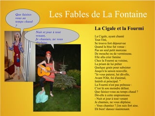 Que faisiezvous au
temps chaud
?

Les Fables de La Fontaine
Nuit et jour à tout
venant,
Je chantais, ne vous
déplaise.

La Cigale et la Fourmi
La Cigale, ayant chanté
Tout l'été,
Se trouva fort dépourvue
Quand la bise fut venue :
Pas un seul petit morceau
De mouche ou de vermisseau.
Elle alla crier famine
Chez la Fourmi sa voisine,
La priant de lui prêter
Quelque grain pour subsister
Jusqu'à la saison nouvelle.
"Je vous paierai, lui dit-elle,
Avant l'Oût, foi d'animal,
Intérêt et principal. "
La Fourmi n'est pas prêteuse :
C'est là son moindre défaut.
Que faisiez-vous au temps chaud ?
Dit-elle à cette emprunteuse.
- Nuit et jour à tout venant
Je chantais, ne vous déplaise.
- Vous chantiez ? j'en suis fort aise.
Eh bien! dansez maintenant.

 