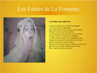 Les Fables de La Fontaine
La Poule aux œufs d'or
L'avarice perd tout en voulant tout gagner.
Je ne veux, pour le témoigner,
Que celui dont la Poule, à ce que dit la Fable,
Pondait tous les jours un œuf d'or.
Il crut que dans son corps elle avait un trésor.
Il la tua, l'ouvrit, et la trouva semblable
A celles dont les œufs ne lui rapportaient rien,
S'étant lui-même ôté le plus beau de son bien.
Belle leçon pour les gens chiches :
Pendant ces derniers temps, combien en a-t-on vus
Qui du soir au matin sont pauvres devenus
Pour vouloir trop tôt être riches ?

 