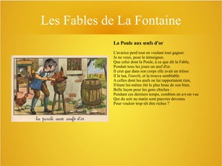 Les Fables de La Fontaine
La Poule aux œufs d'or
L'avarice perd tout en voulant tout gagner.
Je ne veux, pour le témoigner,
Que celui dont la Poule, à ce que dit la Fable,
Pondait tous les jours un œuf d'or.
Il crut que dans son corps elle avait un trésor.
Il la tua, l'ouvrit, et la trouva semblable
A celles dont les œufs ne lui rapportaient rien,
S'étant lui-même ôté le plus beau de son bien.
Belle leçon pour les gens chiches :
Pendant ces derniers temps, combien en a-t-on vus
Qui du soir au matin sont pauvres devenus
Pour vouloir trop tôt être riches ?

 