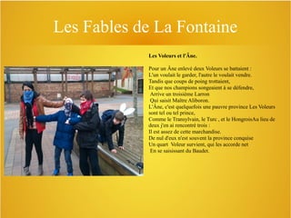 Les Fables de La Fontaine
Les Voleurs et l'Âne.
Pour un Âne enlevé deux Voleurs se battaient :
L'un voulait le garder, l'autre le voulait vendre.
Tandis que coups de poing trottaient,
Et que nos champions songeaient à se défendre,
Arrive un troisième Larron
Qui saisit Maître Aliboron.
L'Âne, c'est quelquefois une pauvre province Les Voleurs
sont tel ou tel prince,
Comme le Transylvain, le Turc , et le HongroisAu lieu de
deux j'en ai rencontré trois :
Il est assez de cette marchandise.
De nul d'eux n'est souvent la province conquise
Un quart Voleur survient, qui les accorde net
En se saisissant du Baudet.

 