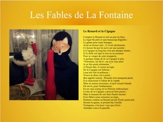 Les Fables de La Fontaine
Le Renard et la Cigogne
Compère le Renard se mit un jour en frais,
Le régal fût petit et sans beaucoup d'apprêts :
Le galant pour toute besogne,
Avait un brouet clair ; il vivait chichement.
Ce brouet fut par lui servi sur une assiette :
La Cigogne au long bec n'en put attraper miette ;
Et le drôle eut lapé le tout en un moment.
Pour se venger de cette tromperie,
A quelque temps de là, la Cigogne le prie.
"Volontiers, lui dit-il ; car avec mes amis
Je ne fais point cérémonie. "
A l'heure dite, il courut au logis
De la Cigogne son hôtesse ;
Loua très fort la politesse ;
Trouva le dîner cuit à point :
Bon appétit surtout ; Renards n'en manquent point.
Il se réjouissait à l'odeur de la viande
Mise en menus morceaux, et qu'il croyait friande.
On servit, pour l'embarrasser,
En un vase à long col et d'étroite embouchure.
Le bec de la Cigogne y pouvait bien passer ;
Mais le museau du sire était d'autre mesure.
Il lui fallut à jeun retourner au logis,
Honteux comme un Renard qu'une Poule aurait pris,
Serrant la queue, et portant bas l'oreille.
Trompeurs, c'est pour vous que j'écris :
Attendez-vous à la pareille.

 