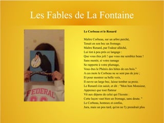 Les Fables de La Fontaine
Le Corbeau et le Renard
Maître Corbeau, sur un arbre perché,
Tenait en son bec un fromage.
Maître Renard, par l'odeur alléché,
Lui tint à peu près ce langage :
Que vous êtes joli ! que vous me semblez beau !
Sans mentir, si votre ramage
Se rapporte à votre plumage,
Vous êtes le Phénix des hôtes de ces bois."
A ces mots le Corbeau ne se sent pas de joie ;
Et pour montrer sa belle voix,
Il ouvre un large bec, laisse tomber sa proie.
Le Renard s'en saisit, et dit : "Mon bon Monsieur,
Apprenez que tout flatteur
Vit aux dépens de celui qui l'écoute :
Cette leçon vaut bien un fromage, sans doute. "
Le Corbeau, honteux et confus,
Jura, mais un peu tard, qu'on ne l'y prendrait plus

 
