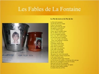 Les Fables de La Fontaine
Le Pot de terre et le Pot de fer
Le Pot de fer proposa
Au Pot de terre un voyage.
Celui-ci s'en excusa,
Disant qu'il ferait que sage
De garder le coin du feu :
Car il lui fallait si peu,
Si peu, que la moindre chose
De son débris serait cause.
Il n'en reviendrait morceau.
Pour vous, dit-il, dont la peau
Est plus dure que la mienne,
Je ne vois rien qui vous tienne.
- Nous vous mettrons à couvert,
Repartit le Pot de fer.
Si quelque matière dure
Vous menace d'aventure,
Entre deux je passerai,
Et du coup vous sauverai.
Cette offre le persuade.
Pot de fer son camarade
Se met droit à ses côtés.
Mes gens s'en vont à trois pieds,
Clopin-clopant comme ils peuvent,
L'un contre l'autre jetés
Au moindre hoquet qu'ils treuvent.
Le Pot de terre en souffre ; il n'eut pas fait cent pas
Que par son compagnon il fut mis en éclats,
Sans qu'il eût lieu de se plaindre.
Ne nous associons qu'avecque nos égaux.
Ou bien il nous faudra craindre
Le destin d'un de ces Pots.

 