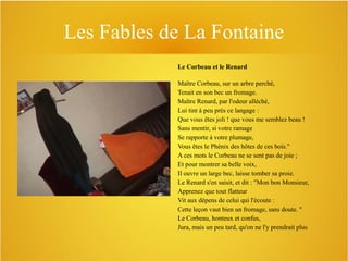 Les Fables de La Fontaine
Le Corbeau et le Renard
Maître Corbeau, sur un arbre perché,
Tenait en son bec un fromage.
Maître Renard, par l'odeur alléché,
Lui tint à peu près ce langage :
Que vous êtes joli ! que vous me semblez beau !
Sans mentir, si votre ramage
Se rapporte à votre plumage,
Vous êtes le Phénix des hôtes de ces bois."
A ces mots le Corbeau ne se sent pas de joie ;
Et pour montrer sa belle voix,
Il ouvre un large bec, laisse tomber sa proie.
Le Renard s'en saisit, et dit : "Mon bon Monsieur,
Apprenez que tout flatteur
Vit aux dépens de celui qui l'écoute :
Cette leçon vaut bien un fromage, sans doute. "
Le Corbeau, honteux et confus,
Jura, mais un peu tard, qu'on ne l'y prendrait plus

 