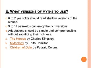 E. WHAT VERSIONS OF MYTHS TO USE?
 6 to 7 year-olds should read shallow versions of the
stories.
 9 to 14 year-olds can enjoy the rich versions.
 Adaptations should be simple and comprehensible
without sacrificing their richness.
a. The Heroes by Charles Kingsley.
b. Mythology by Edith Hamilton.
c. Children of Odin by Padraic Colum.
 