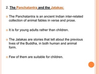 2. The Panchatantra and the Jatakas:
 The Panchatantra is an ancient Indian inter-related
collection of animal fables in verse and prose.
 It is for young adults rather than children.
 The Jatakas are stories that tell about the previous
lives of the Buddha, in both human and animal
form.
 Few of them are suitable for children.
 