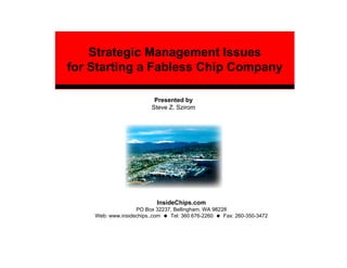Strategic Management Issues
for Starting a Fabless Chip Company

                          Presented by
                         Steve Z. Szirom




                           InsideChips.com
                   PO Box 32237, Bellingham, WA 98228
    Web: www.insidechips..com  Tel: 360 676-2260    Fax: 260-350-3472
 