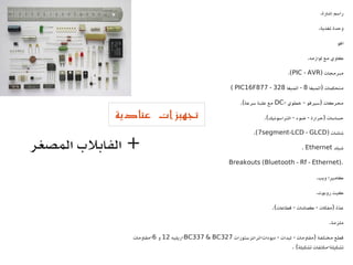 ‫إشارة‬ ‫راسم‬.
‫تغذية‬ ‫وحدة‬.
‫آفو‬
‫لوازمه‬ ‫مع‬ ‫كاوي‬.
‫مبرمجات‬)PIC - AVR.(
‫أتميغا‬ ‫متحكمات‬)8‫أتميغا‬ -328-PIC16F877(
‫خطوي‬ ‫سيرفو‬ ‫محركات‬- - )DC‫سرعة‬ ‫علبة‬ ‫مع‬.(
‫التراسونيك‬ ‫ضوء‬ ‫حرارة‬ ‫حساسات‬.( - - )
‫شاشات‬)7segment-LCD - GLCD.(
‫شيلد‬Ethernet.
Breakouts (Bluetooth - Rf - Ethernet).
‫ويب‬ ‫كاميرا‬.
‫روبوت‬ ‫كيت‬.
‫قطاعات‬ ‫كماشات‬ ‫مفكات‬ ‫دة‬ّ ‫ع‬.( - - )
‫ملزمة‬.
‫ترانزستورات‬ ‫ديودات‬ ‫ليدات‬ ‫مقاومات‬ ‫مختلفة‬ ‫قطع‬- - - )BC337 & BC327‫-ريليه‬12‫و‬6‫-مقاومات‬
‫تشكيلة‬ ‫مكثفات‬ ‫تشكيلة‬. ( -
‫عتادية‬ ‫تجهيزات‬
‫المصغر‬ ‫الفابلب‬ +
 