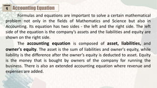 Accounting Equation
LESSON
1
Formulas and equations are important to solve a certain mathematical
problem not only in the fields of Mathematics and Science but also in
Accounting. Its equation has two sides - the left and the right side. The left
side of the equation is the company’s assets and the liabilities and equity are
shown on the right side.
The accounting equation is composed of asset, liabilities, and
owner's equity. The asset is the sum of liabilities and owner's equity, while
liability is the difference after the owner’s equity is deducted to asset. Equity
is the money that is bought by owners of the company for running the
business. There is also an extended accounting equation where revenue and
expenses are added.
 