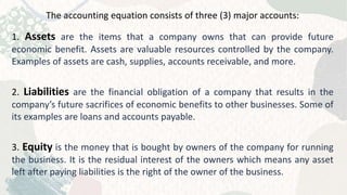 The accounting equation consists of three (3) major accounts:
1. Assets are the items that a company owns that can provide future
economic benefit. Assets are valuable resources controlled by the company.
Examples of assets are cash, supplies, accounts receivable, and more.
2. Liabilities are the financial obligation of a company that results in the
company’s future sacrifices of economic benefits to other businesses. Some of
its examples are loans and accounts payable.
3. Equity is the money that is bought by owners of the company for running
the business. It is the residual interest of the owners which means any asset
left after paying liabilities is the right of the owner of the business.
 