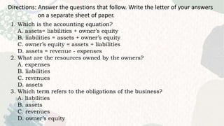 Directions: Answer the questions that follow. Write the letter of your answers
on a separate sheet of paper.
1. Which is the accounting equation?
A. assets= liabilities + owner’s equity
B. liabilities = assets + owner’s equity
C. owner’s equity = assets + liabilities
D. assets = revenue - expenses
2. What are the resources owned by the owners?
A. expenses
B. liabilities
C. revenues
D. assets
3. Which term refers to the obligations of the business?
A. liabilities
B. assets
C. revenues
D. owner’s equity
 