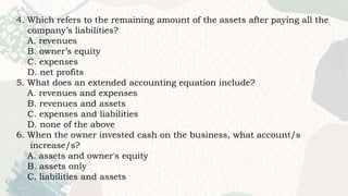 4. Which refers to the remaining amount of the assets after paying all the
company’s liabilities?
A. revenues
B. owner’s equity
C. expenses
D. net profits
5. What does an extended accounting equation include?
A. revenues and expenses
B. revenues and assets
C. expenses and liabilities
D. none of the above
6. When the owner invested cash on the business, what account/s
increase/s?
A. assets and owner's equity
B. assets only
C. liabilities and assets
 