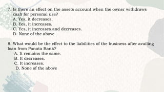 7. Is there an effect on the assets account when the owner withdraws
cash for personal use?
A. Yes, it decreases.
B. Yes, it increases.
C. Yes, it increases and decreases.
D. None of the above
8. What would be the effect to the liabilities of the business after availing
loan from Panata Bank?
A. It remains the same.
B. It decreases.
C. It increases.
D. None of the above
 