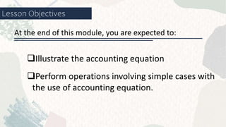 Lesson Objectives
Illustrate the accounting equation
At the end of this module, you are expected to:
Perform operations involving simple cases with
the use of accounting equation.
 