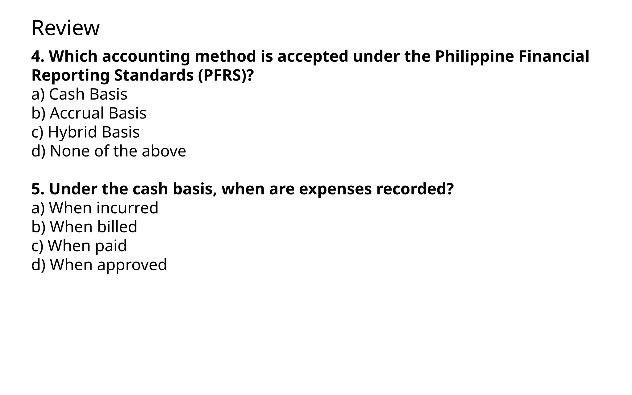 4. Which accounting method is accepted under the Philippine Financial
Reporting Standards (PFRS)?
a) Cash Basis
b) Accrual Basis
c) Hybrid Basis
d) None of the above
5. Under the cash basis, when are expenses recorded?
a) When incurred
b) When billed
c) When paid
d) When approved
Review
 
