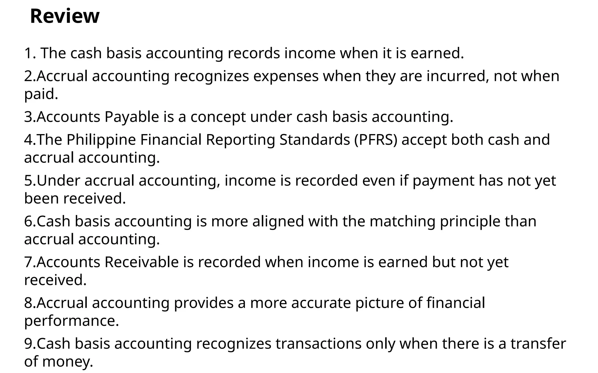 1. The cash basis accounting records income when it is earned.
2.Accrual accounting recognizes expenses when they are incurred, not when
paid.
3.Accounts Payable is a concept under cash basis accounting.
4.The Philippine Financial Reporting Standards (PFRS) accept both cash and
accrual accounting.
5.Under accrual accounting, income is recorded even if payment has not yet
been received.
6.Cash basis accounting is more aligned with the matching principle than
accrual accounting.
7.Accounts Receivable is recorded when income is earned but not yet
received.
8.Accrual accounting provides a more accurate picture of financial
performance.
9.Cash basis accounting recognizes transactions only when there is a transfer
of money.
Review
 