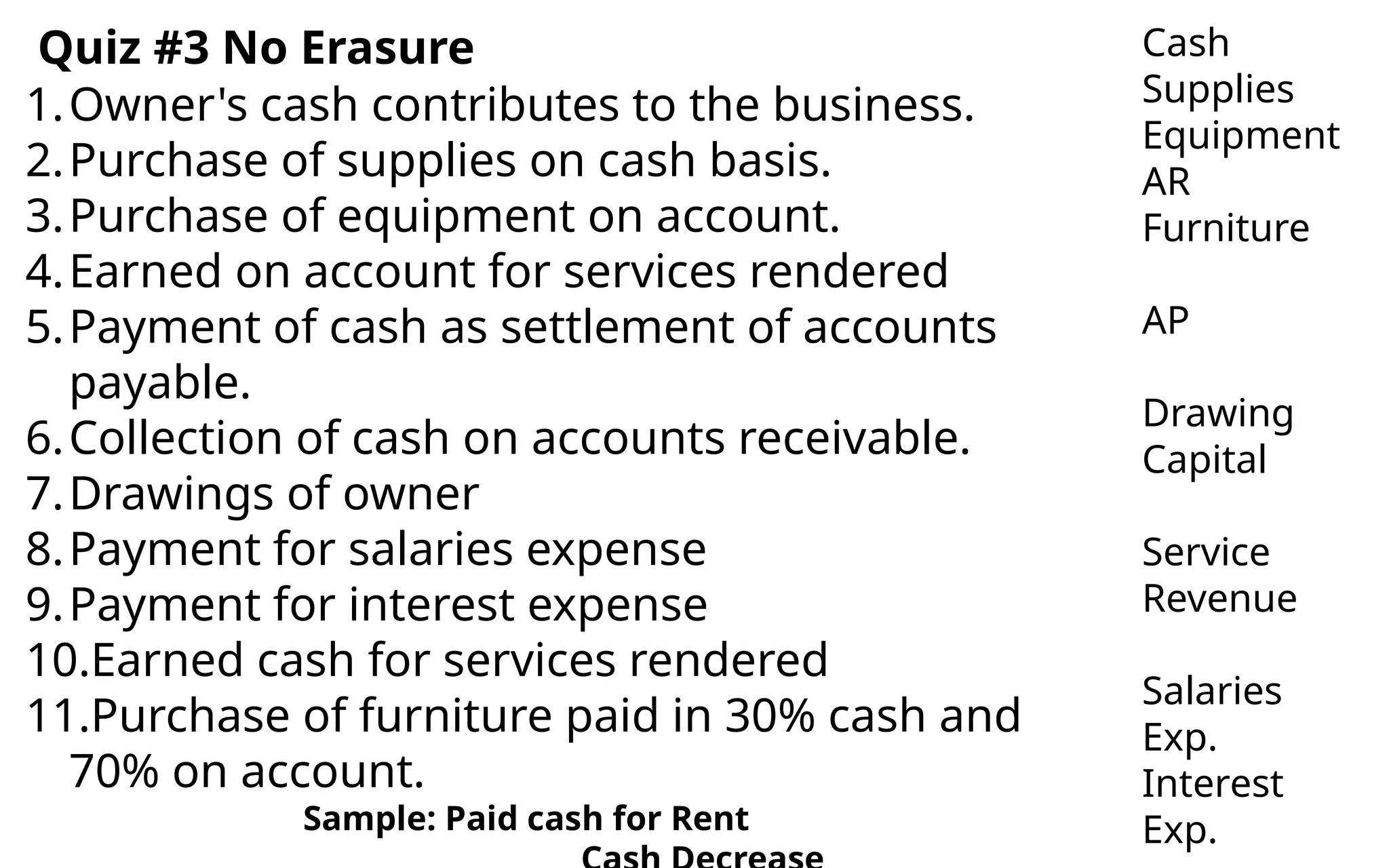 1.Owner's cash contributes to the business.
2.Purchase of supplies on cash basis.
3.Purchase of equipment on account.
4.Earned on account for services rendered
5.Payment of cash as settlement of accounts
payable.
6.Collection of cash on accounts receivable.
7.Drawings of owner
8.Payment for salaries expense
9.Payment for interest expense
10.Earned cash for services rendered
11.Purchase of furniture paid in 30% cash and
70% on account.
Sample: Paid cash for Rent
Cash
Supplies
Equipment
AR
Furniture
AP
Drawing
Capital
Service
Revenue
Salaries
Exp.
Interest
Exp.
Quiz #3 No Erasure
 