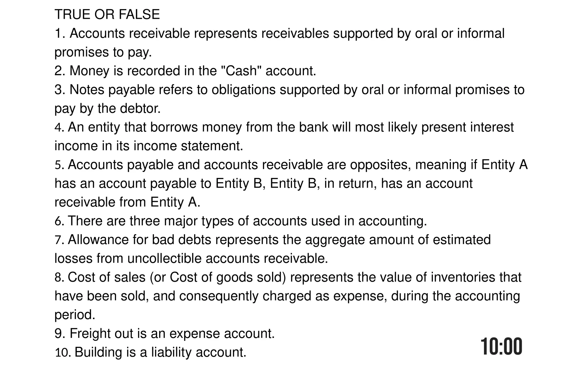 TRUE OR FALSE
1. Accounts receivable represents receivables supported by oral or informal
promises to pay.
2. Money is recorded in the "Cash" account.
3. Notes payable refers to obligations supported by oral or informal promises to
pay by the debtor.
4. An entity that borrows money from the bank will most likely present interest
income in its income statement.
5. Accounts payable and accounts receivable are opposites, meaning if Entity A
has an account payable to Entity B, Entity B, in return, has an account
receivable from Entity A.
6. There are three major types of accounts used in accounting.
7. Allowance for bad debts represents the aggregate amount of estimated
losses from uncollectible accounts receivable.
8. Cost of sales (or Cost of goods sold) represents the value of inventories that
have been sold, and consequently charged as expense, during the accounting
period.
9. Freight out is an expense account.
10. Building is a liability account.
 
