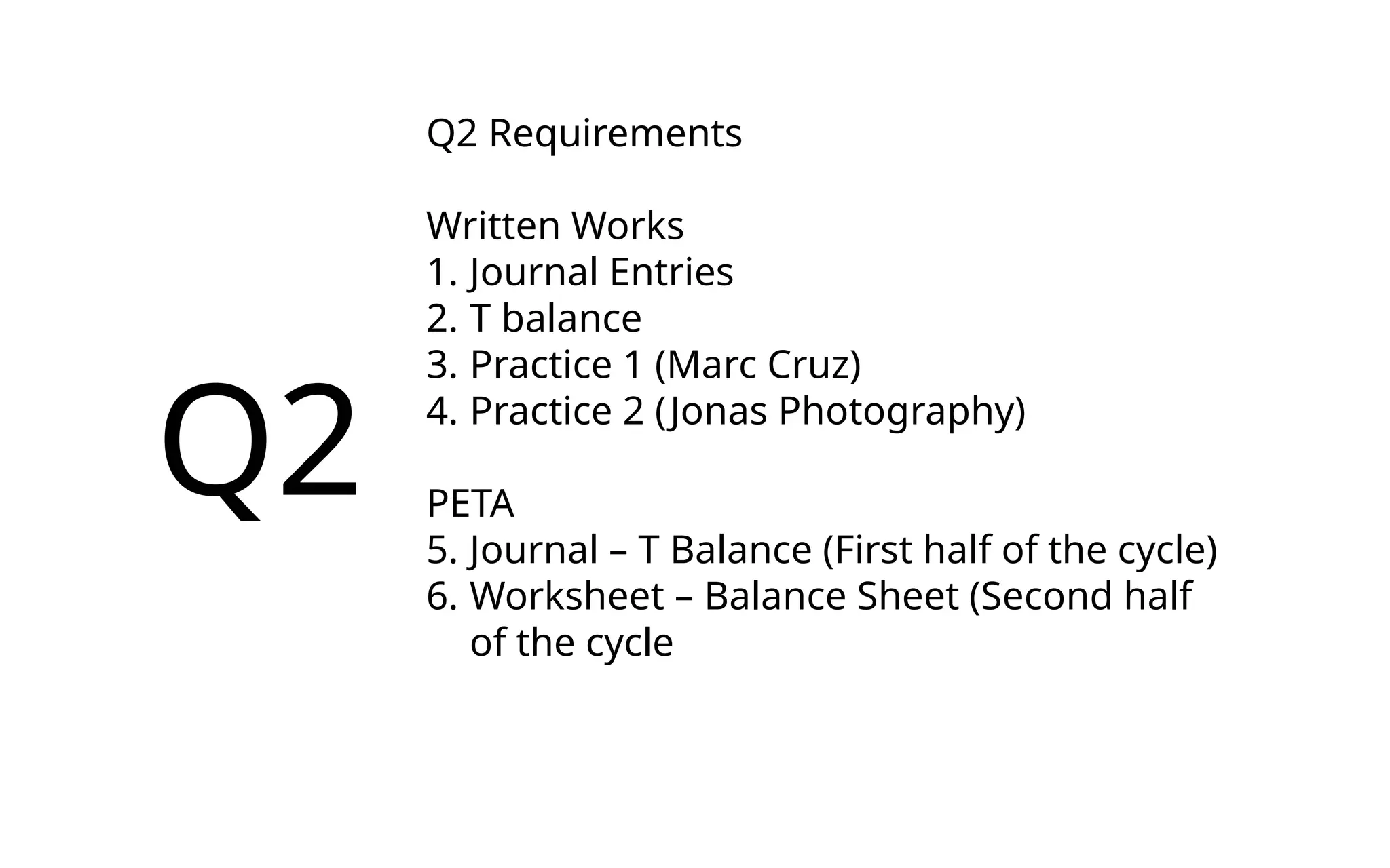 Q2
Q2 Requirements
Written Works
1. Journal Entries
2. T balance
3. Practice 1 (Marc Cruz)
4. Practice 2 (Jonas Photography)
PETA
5. Journal – T Balance (First half of the cycle)
6. Worksheet – Balance Sheet (Second half
of the cycle
 