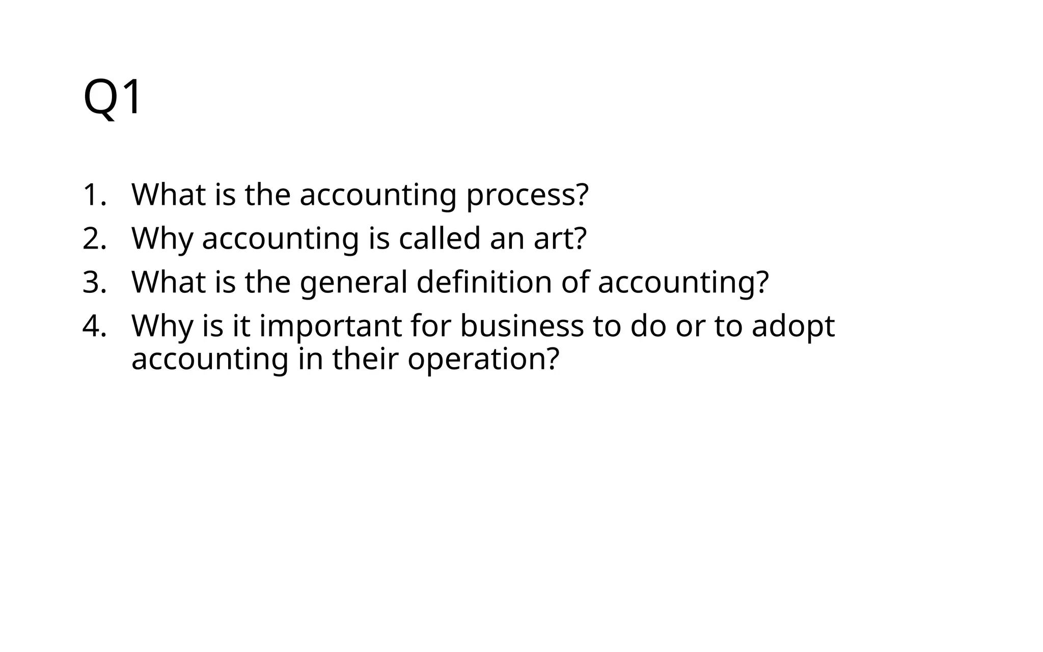 Q1
1. What is the accounting process?
2. Why accounting is called an art?
3. What is the general definition of accounting?
4. Why is it important for business to do or to adopt
accounting in their operation?
 