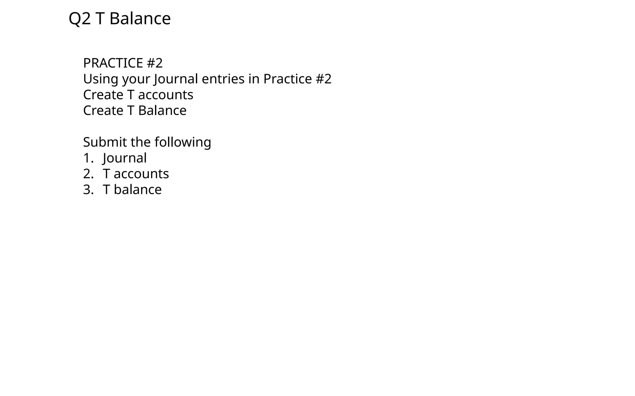 Q2 T Balance
PRACTICE #2
Using your Journal entries in Practice #2
Create T accounts
Create T Balance
Submit the following
1. Journal
2. T accounts
3. T balance
 