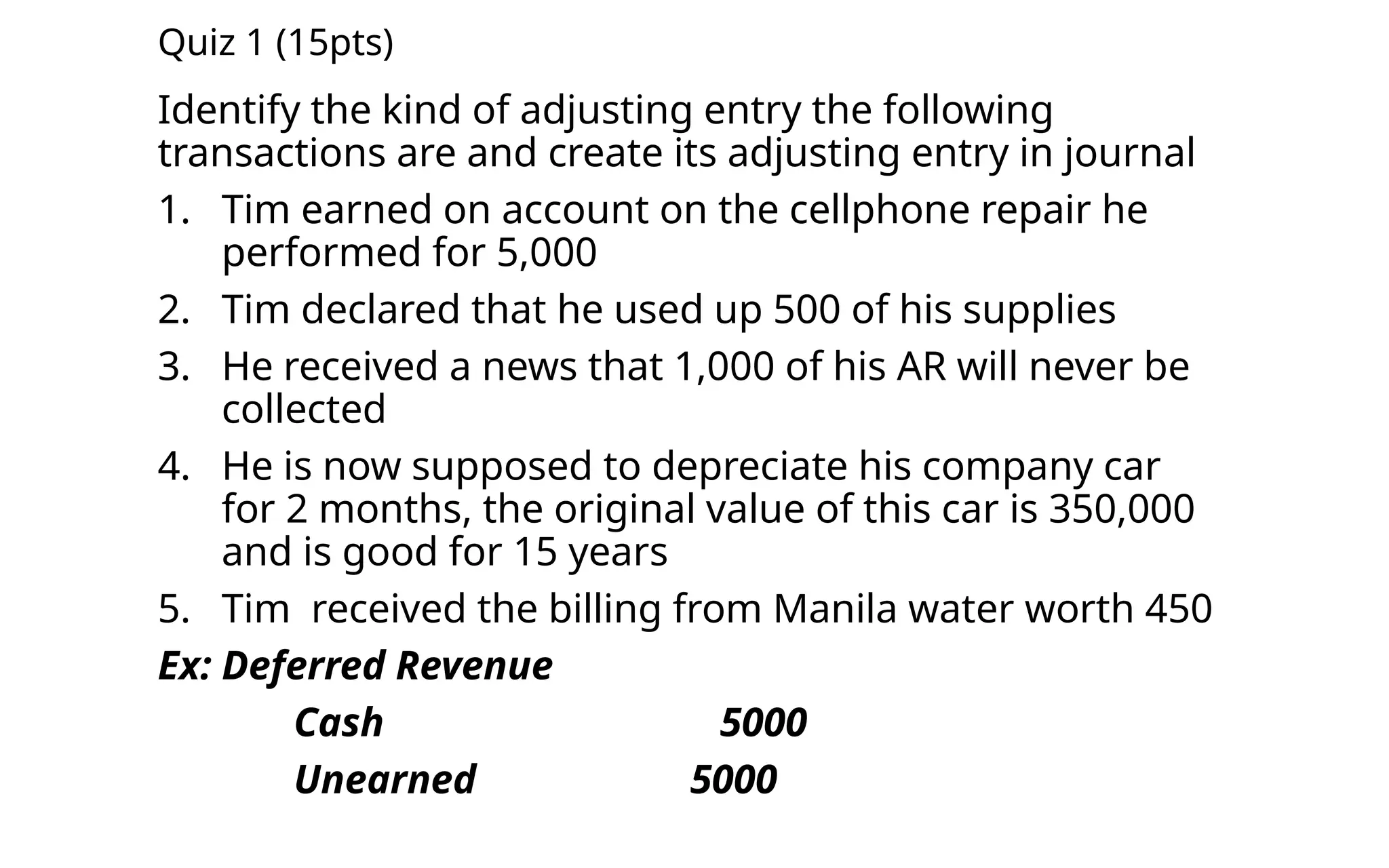 Quiz 1 (15pts)
Identify the kind of adjusting entry the following
transactions are and create its adjusting entry in journal
1. Tim earned on account on the cellphone repair he
performed for 5,000
2. Tim declared that he used up 500 of his supplies
3. He received a news that 1,000 of his AR will never be
collected
4. He is now supposed to depreciate his company car
for 2 months, the original value of this car is 350,000
and is good for 15 years
5. Tim received the billing from Manila water worth 450
Ex: Deferred Revenue
Cash 5000
Unearned 5000
 