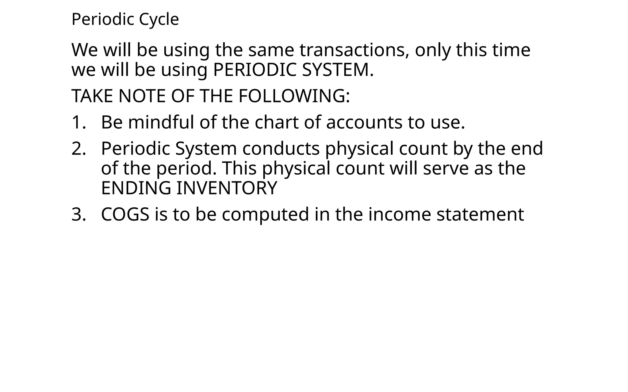 Periodic Cycle
We will be using the same transactions, only this time
we will be using PERIODIC SYSTEM.
TAKE NOTE OF THE FOLLOWING:
1. Be mindful of the chart of accounts to use.
2. Periodic System conducts physical count by the end
of the period. This physical count will serve as the
ENDING INVENTORY
3. COGS is to be computed in the income statement
 